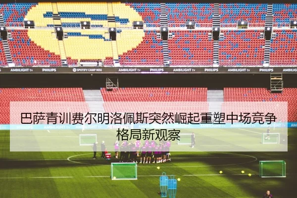 巴萨青训费尔明洛佩斯突然崛起重塑中场竞争格局新观察